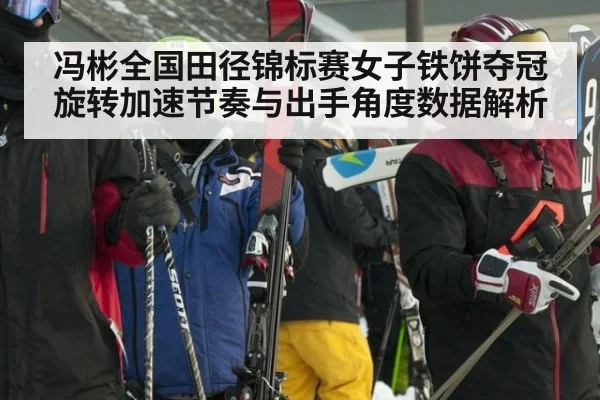冯彬全国田径锦标赛女子铁饼夺冠 旋转加速节奏与出手角度数据解析