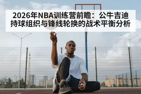 2026年NBA训练营前瞻：公牛吉迪持球组织与锋线轮换的战术平衡分析